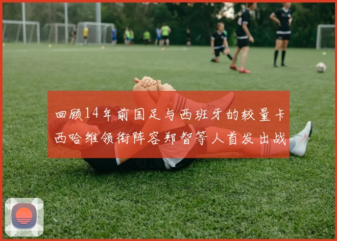 回顾14年前国足与西班牙的较量卡西哈维领衔阵容郑智等人首发出战