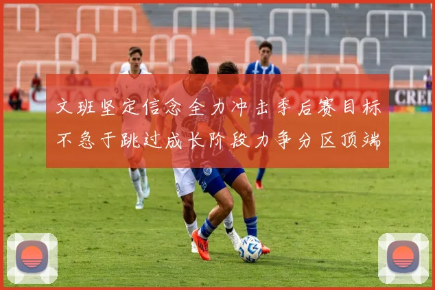 文班坚定信念全力冲击季后赛目标不急于跳过成长阶段力争分区顶端