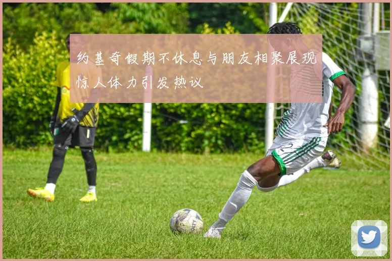 约基奇假期不休息与朋友相聚展现惊人体力引发热议