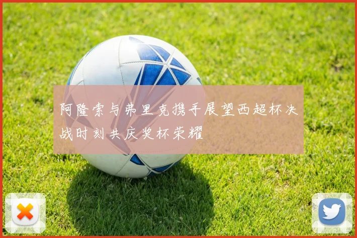 阿隆索与弗里克携手展望西超杯决战时刻共庆奖杯荣耀