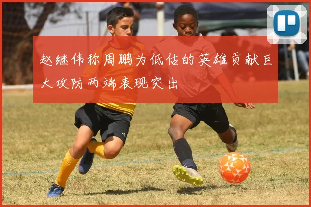 赵继伟称周鹏为低估的英雄贡献巨大攻防两端表现突出