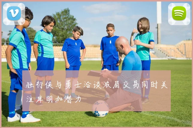 独行侠与勇士洽谈浓眉交易同时关注库明加潜力