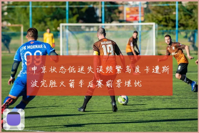 申京状态低迷失误频繁乌度卡遭斯波完胜火箭季后赛前景堪忧