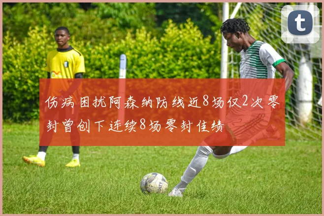 伤病困扰阿森纳防线近8场仅2次零封曾创下连续8场零封佳绩