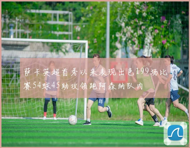萨卡英超首秀以来表现出色199场比赛54球45助攻领跑阿森纳队内