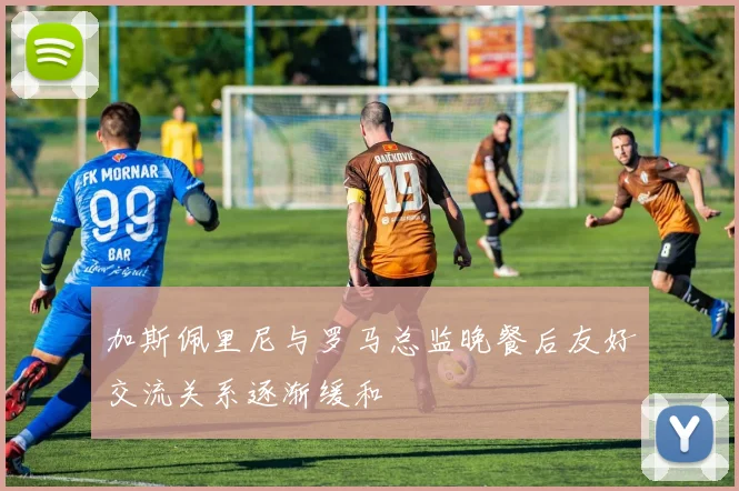 加斯佩里尼与罗马总监晚餐后友好交流关系逐渐缓和