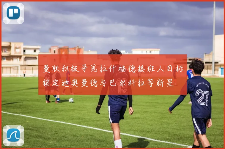 曼联积极寻觅拉什福德接班人目标锁定迪奥曼德与巴尔科拉等新星