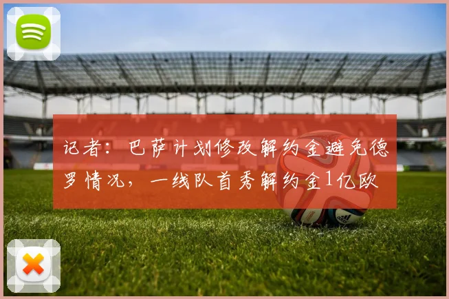 记者：巴萨计划修改解约金避免德罗情况，一线队首秀解约金1亿欧