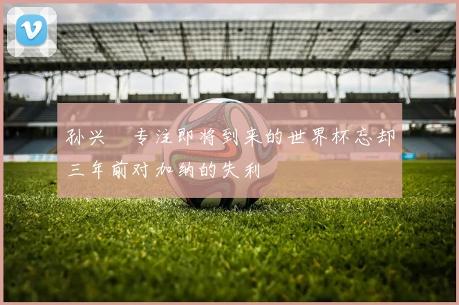 孙兴慜专注即将到来的世界杯忘却三年前对加纳的失利