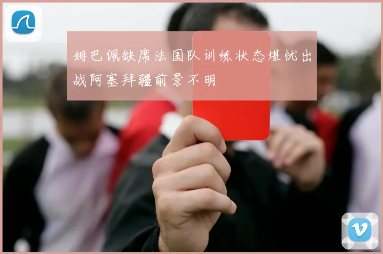 姆巴佩缺席法国队训练状态堪忧出战阿塞拜疆前景不明