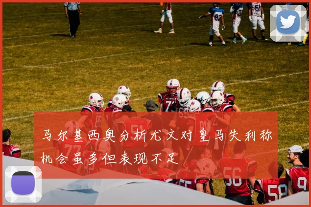 马尔基西奥分析尤文对皇马失利称机会虽多但表现不足