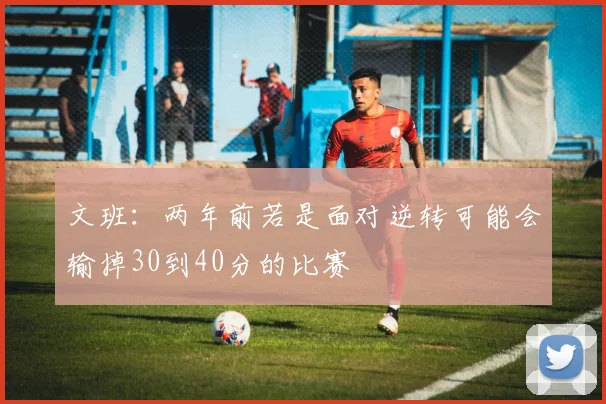 文班：两年前若是面对逆转可能会输掉30到40分的比赛