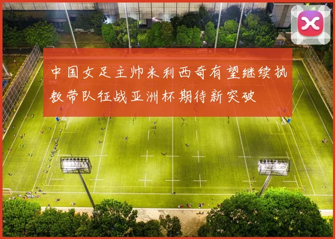 中国女足主帅米利西奇有望继续执教带队征战亚洲杯期待新突破