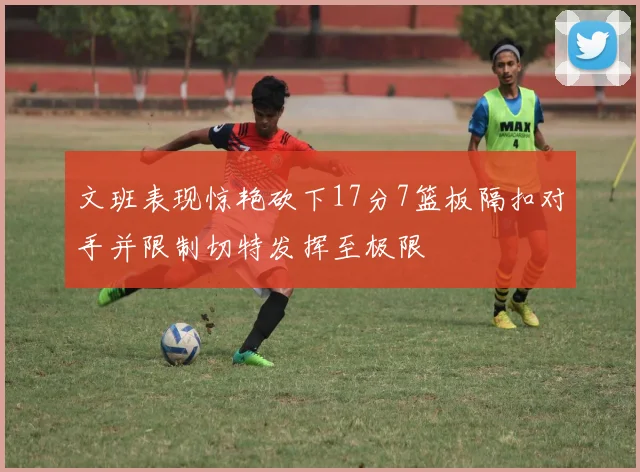 文班表现惊艳砍下17分7篮板隔扣对手并限制切特发挥至极限